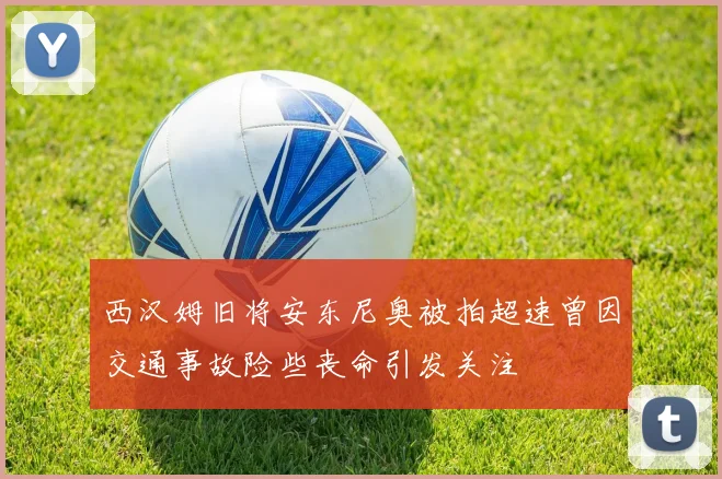 西汉姆旧将安东尼奥被拍超速曾因交通事故险些丧命引发关注