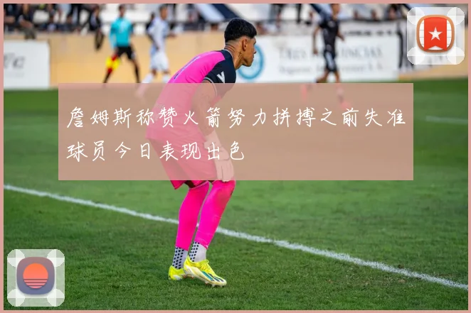 詹姆斯称赞火箭努力拼搏之前失准球员今日表现出色