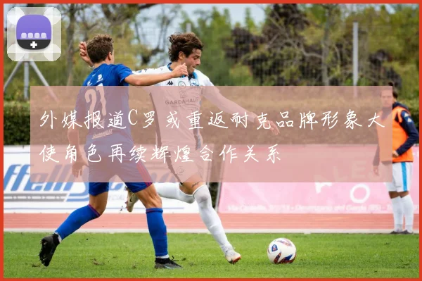 外媒报道C罗或重返耐克品牌形象大使角色再续辉煌合作关系
