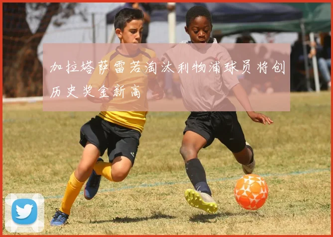 加拉塔萨雷若淘汰利物浦球员将创历史奖金新高
