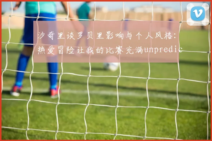 沙奇里谈罗贝里影响与个人风格：热爱冒险让我的比赛充满unpredictability