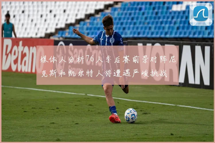 媒体人分析76人季后赛前景对阵尼克斯和凯尔特人将遭遇严峻挑战