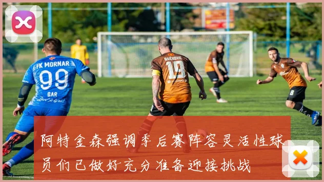 阿特金森强调季后赛阵容灵活性球员们已做好充分准备迎接挑战