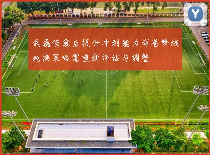 武磊伤愈后提升冲刺能力海港锋线轮换策略需重新评估与调整